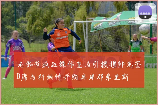 老佛爷疯狂操作皇马引援穆帅免签B席与科纳特并购库库邓弗里斯