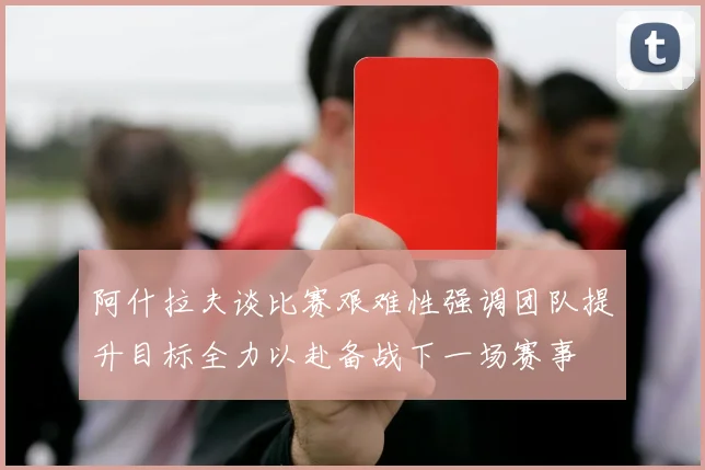 阿什拉夫谈比赛艰难性强调团队提升目标全力以赴备战下一场赛事