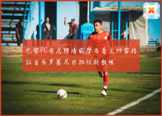 巴黎FC考虑聘请前摩洛哥主帅雷格拉吉或罗塞尼尔担任新教练