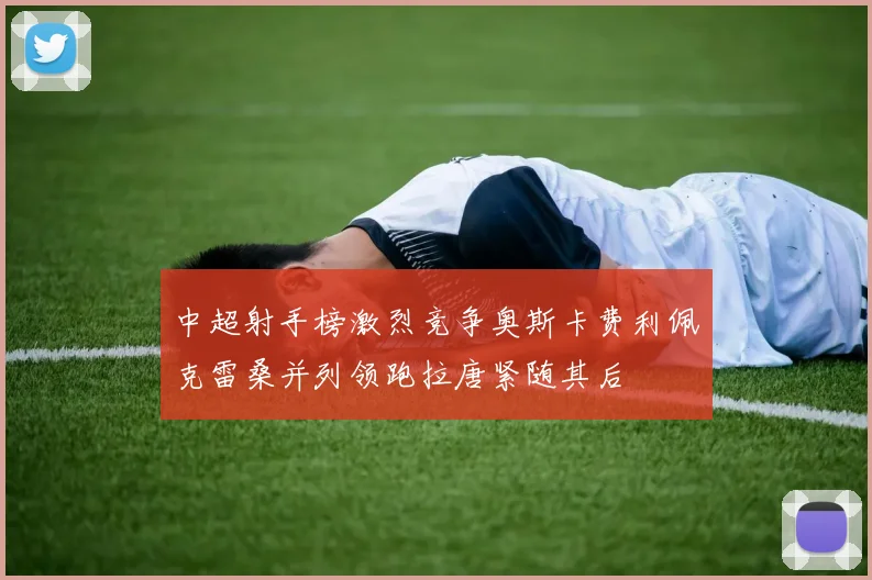 中超射手榜激烈竞争奥斯卡费利佩克雷桑并列领跑拉唐紧随其后