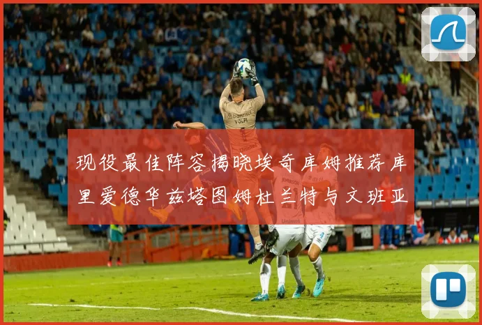 现役最佳阵容揭晓埃奇库姆推荐库里爱德华兹塔图姆杜兰特与文班亚马
