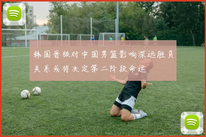 韩国晋级对中国男篮影响深远胜负关系或将决定第二阶段命运