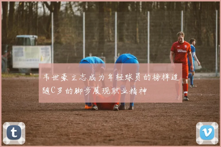 韦世豪立志成为年轻球员的榜样追随C罗的脚步展现职业精神