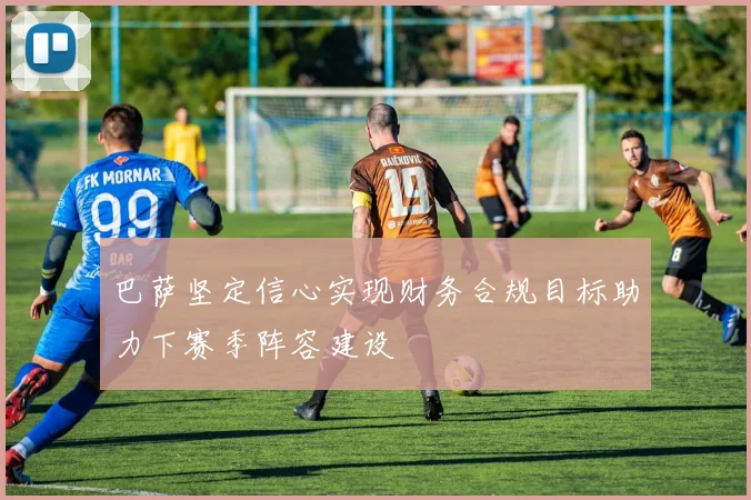 巴萨坚定信心实现财务合规目标助力下赛季阵容建设