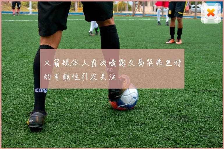 火箭媒体人首次透露交易范弗里特的可能性引发关注