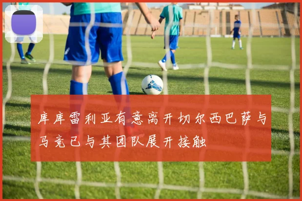 库库雷利亚有意离开切尔西巴萨与马竞已与其团队展开接触