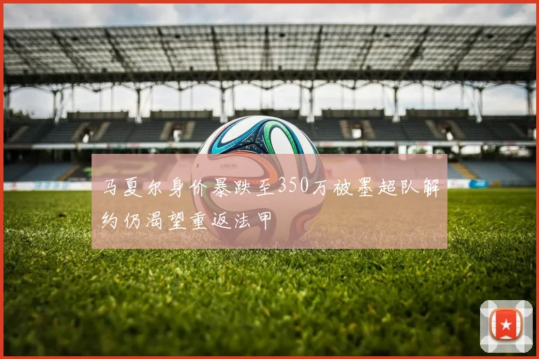 马夏尔身价暴跌至350万被墨超队解约仍渴望重返法甲