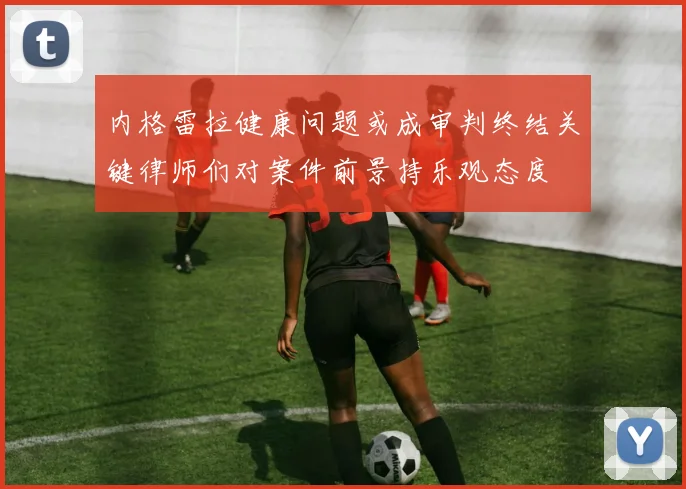 内格雷拉健康问题或成审判终结关键律师们对案件前景持乐观态度