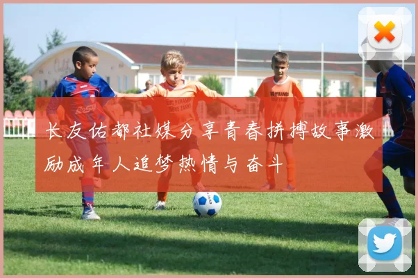 长友佑都社媒分享青春拼搏故事激励成年人追梦热情与奋斗