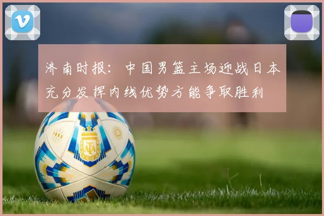 济南时报：中国男篮主场迎战日本充分发挥内线优势方能争取胜利