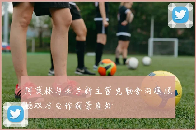 阿莫林与米兰新主管克勒舍沟通顺畅双方合作前景看好