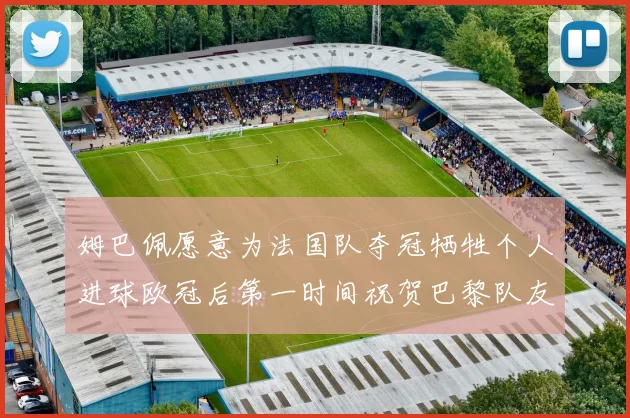姆巴佩愿意为法国队夺冠牺牲个人进球欧冠后第一时间祝贺巴黎队友