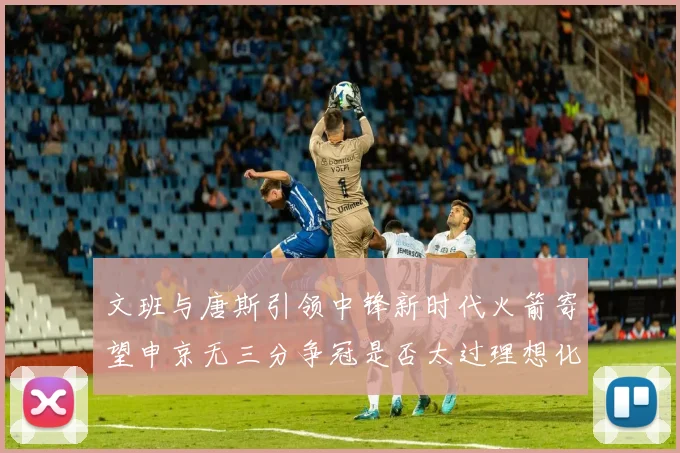 文班与唐斯引领中锋新时代火箭寄望申京无三分争冠是否太过理想化
