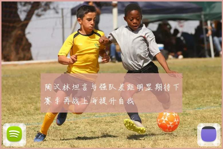 陶汉林坦言与强队差距明显期待下赛季再战上海提升自我