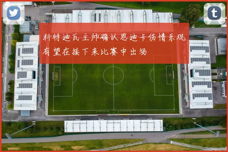 科特迪瓦主帅确认恩迪卡伤情乐观有望在接下来比赛中出场