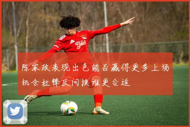 陈家政表现出色能否赢得更多上场机会杜锋反问换谁更合适