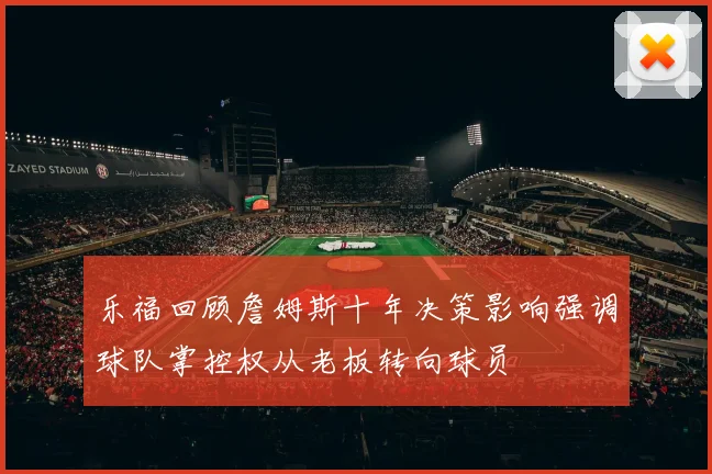 乐福回顾詹姆斯十年决策影响强调球队掌控权从老板转向球员