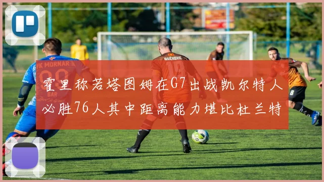 霍里称若塔图姆在G7出战凯尔特人必胜76人其中距离能力堪比杜兰特
