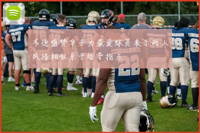韦德盛赞华子为最爱球员表示两人风格相似乐于给予指点