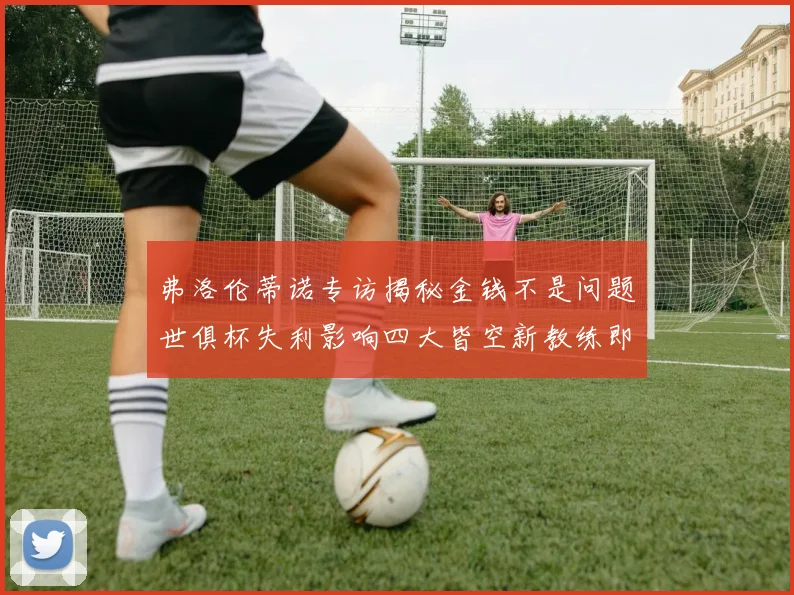 弗洛伦蒂诺专访揭秘金钱不是问题世俱杯失利影响四大皆空新教练即将到来