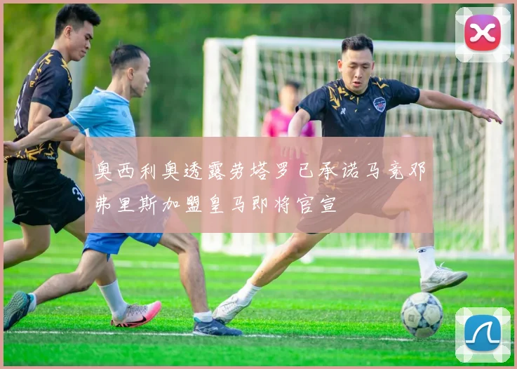 奥西利奥透露劳塔罗已承诺马竞邓弗里斯加盟皇马即将官宣