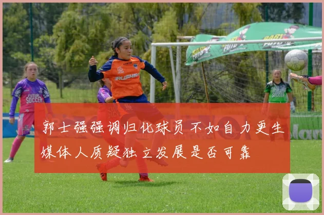 郭士强强调归化球员不如自力更生媒体人质疑独立发展是否可靠