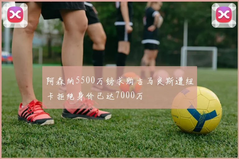 阿森纳5500万镑求购吉马良斯遭纽卡拒绝身价已达7000万