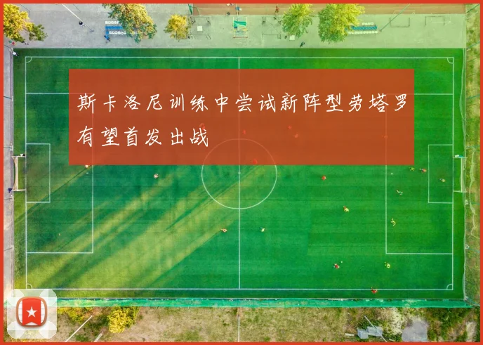 斯卡洛尼训练中尝试新阵型劳塔罗有望首发出战
