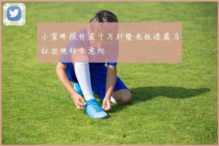 小蜜蜂报价五千万科隆老板透露马拉拒绝转会意向