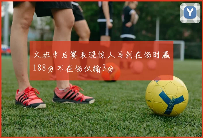 文班季后赛表现惊人马刺在场时赢188分不在场仅输3分