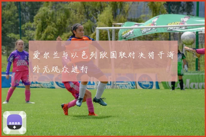 爱尔兰与以色列欧国联对决将于海外无观众进行