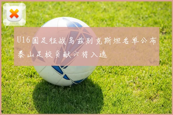 U16国足征战乌兹别克斯坦名单公布泰山足校贡献六将入选