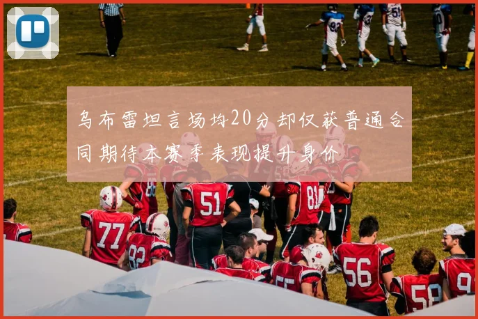 乌布雷坦言场均20分却仅获普通合同期待本赛季表现提升身价