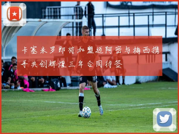 卡塞米罗即将加盟迈阿密与梅西携手共创辉煌三年合同待签