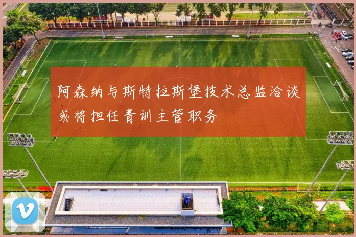 阿森纳与斯特拉斯堡技术总监洽谈或将担任青训主管职务